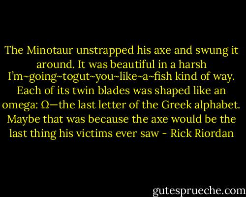 The Minotaur unstrapped his axe and swung it around. It was beautiful in a harsh I’m~going~togut~you~like~a~fish kind of way. Each of its twin blades was shaped like an omega: Ω—the last letter of the Greek alphabet. Maybe that was because the axe would be the last thing his victims ever saw - Rick Riordan