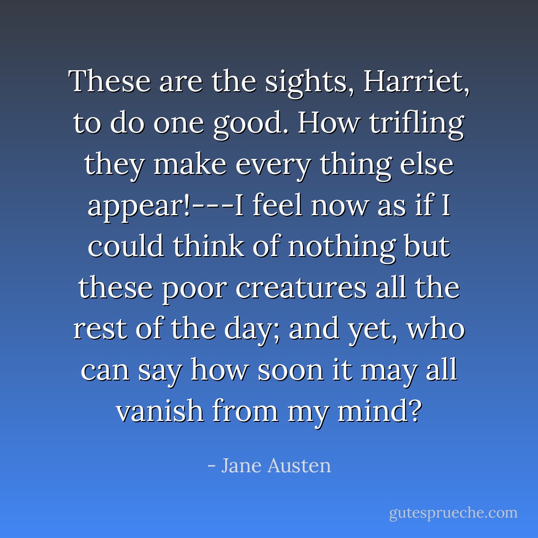These are the sights, Harriet, to do one good. How trifling they make every thing else appear!---I feel now as if I could think of nothing but these poor creatures all the rest of the day; and yet, who can say how soon it may all vanish from my mind? - Jane Austen