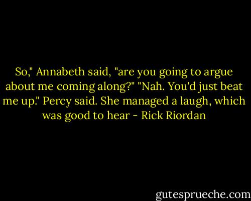 So," Annabeth said, "are you going to argue about me coming along?"<br />"Nah. You'd just beat me up." Percy said.<br />She managed a laugh, which was good to hear - Rick Riordan