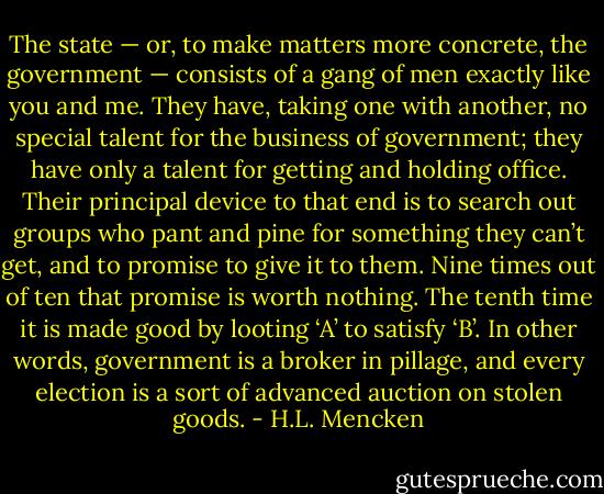 The state — or, to make matters more concrete, the government — consists of a gang of men exactly like you and me. They have, taking one with another, no special talent for the business of government; they have only a talent for getting and holding office. Their principal device to that end is to search out groups who pant and pine for something they can’t get, and to promise to give it to them. Nine times out of ten that promise is worth nothing. The tenth time it is made good by looting ‘A’ to satisfy ‘B’. In other words, government is a broker in pillage, and every election is a sort of advanced auction on stolen goods. - H.L. Mencken