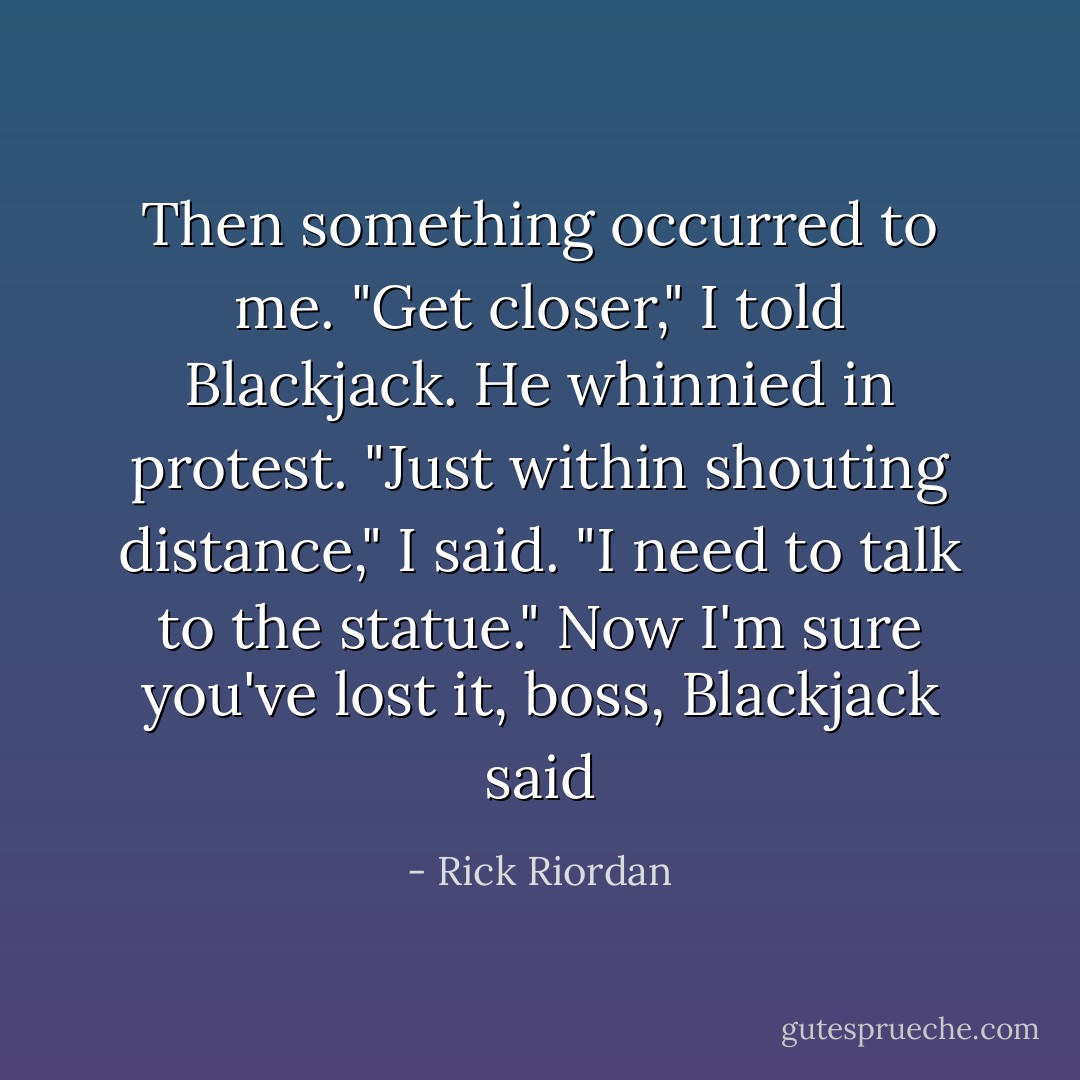 Then something occurred to me.<br />"Get closer," I told Blackjack.<br />He whinnied in protest.<br />"Just within shouting distance," I said. "I need to talk to the statue."<br />Now I'm sure you've lost it, boss, Blackjack said - Rick Riordan