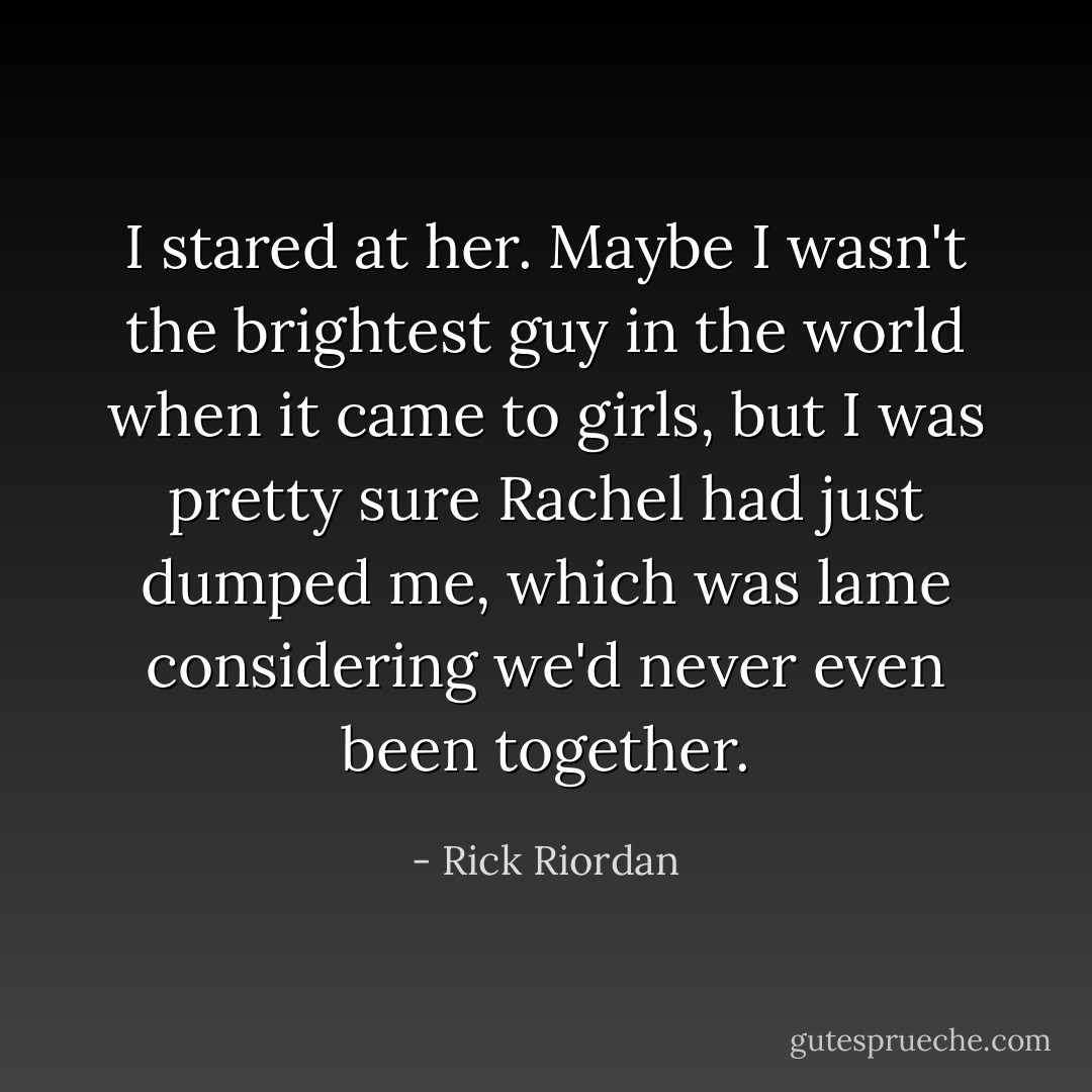 I stared at her. Maybe I wasn't the brightest guy in the world when it came to girls, but I was pretty sure Rachel had just dumped me, which was lame considering we'd never even been together. - Rick Riordan