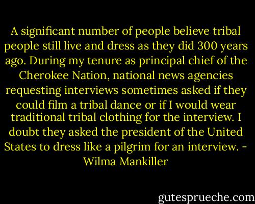 A significant number of people believe tribal people still live and dress as they did 300 years ago. During my tenure as principal chief of the Cherokee Nation, national news agencies requesting interviews sometimes asked if they could film a tribal dance or if I would wear traditional tribal clothing for the interview. I doubt they asked the president of the United States to dress like a pilgrim for an interview. - Wilma Mankiller