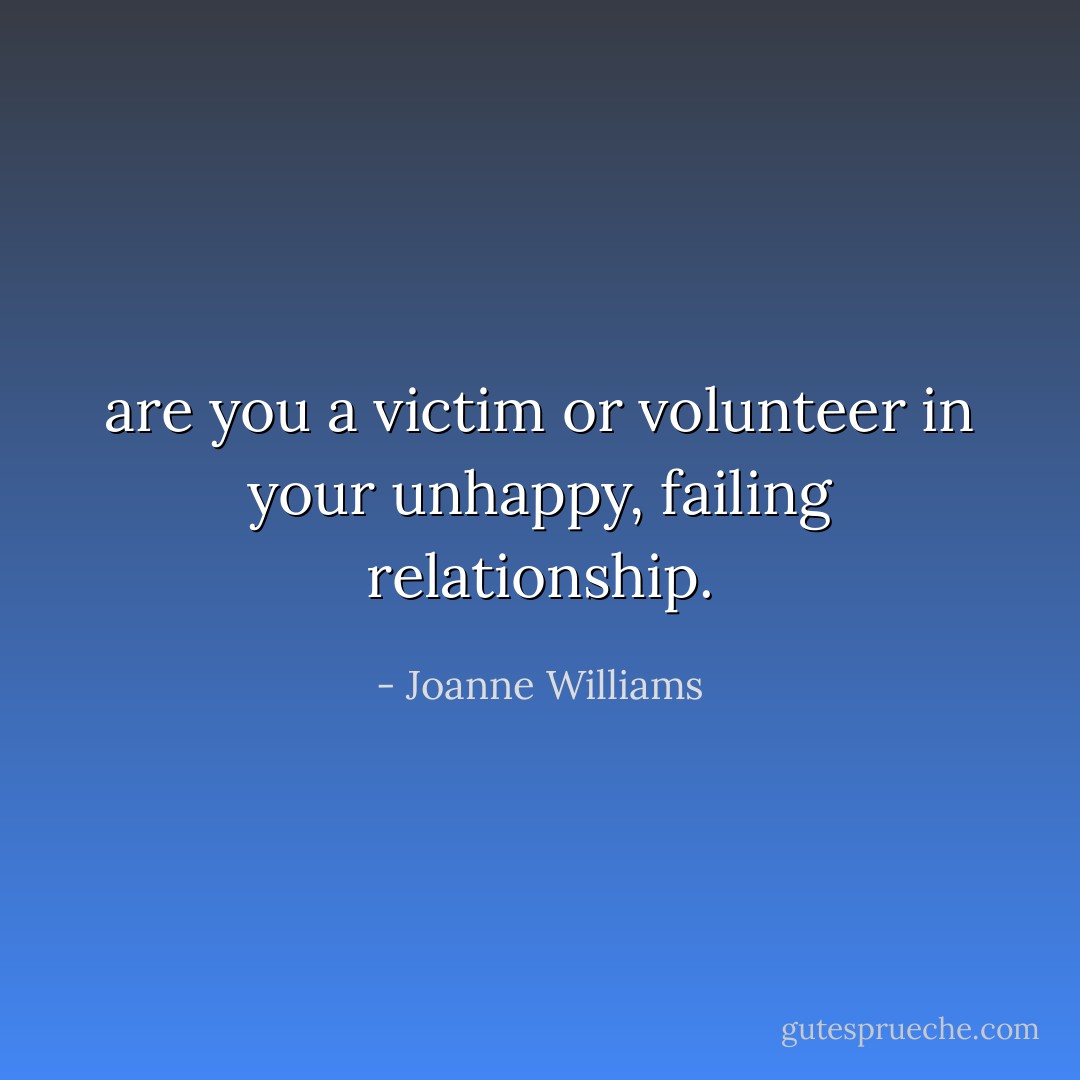 are you a victim or volunteer in your unhappy, failing relationship. - Joanne Williams