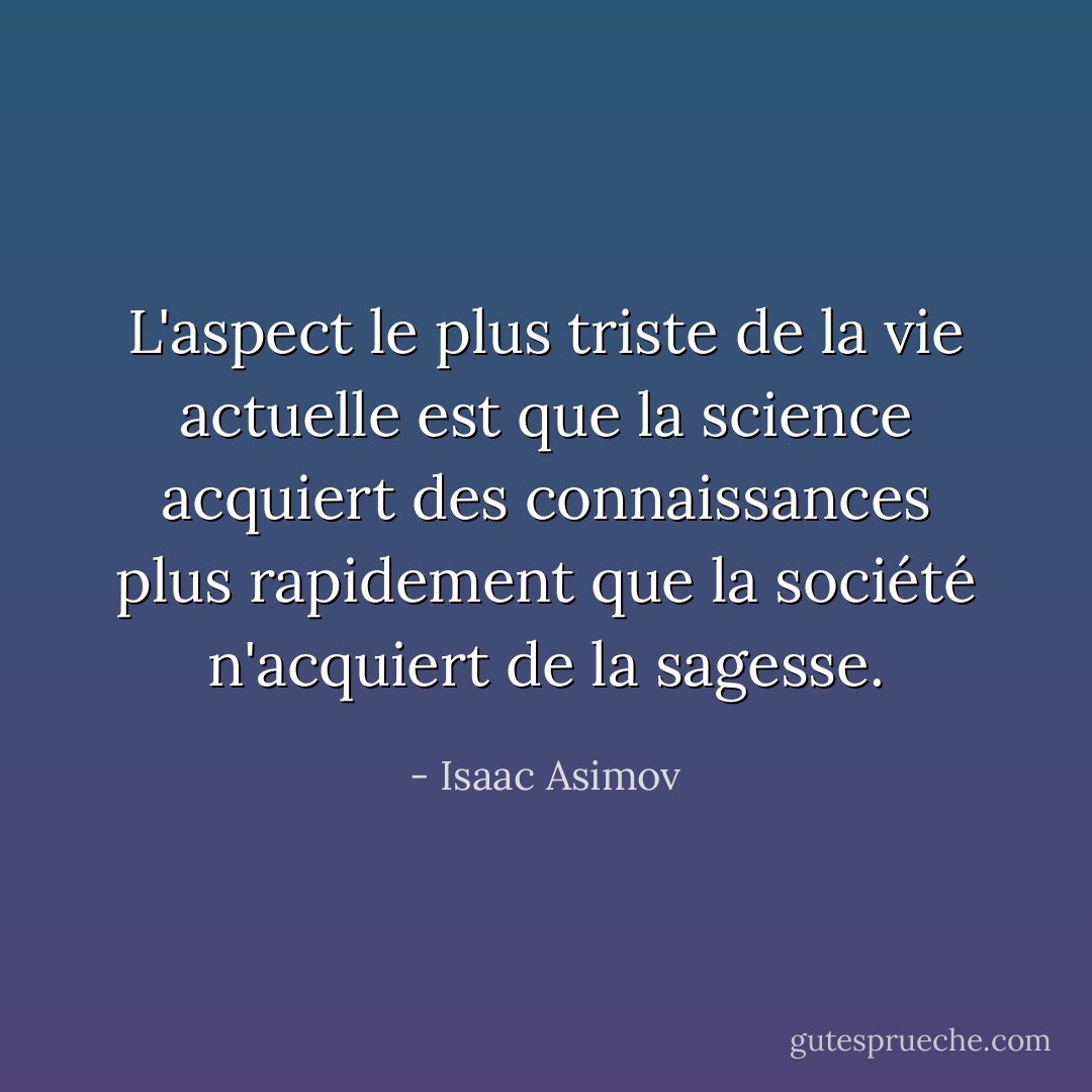 L'aspect le plus triste de la vie actuelle est que la science acquiert des connaissances plus rapidement que la société n'acquiert de la sagesse. - Isaac Asimov