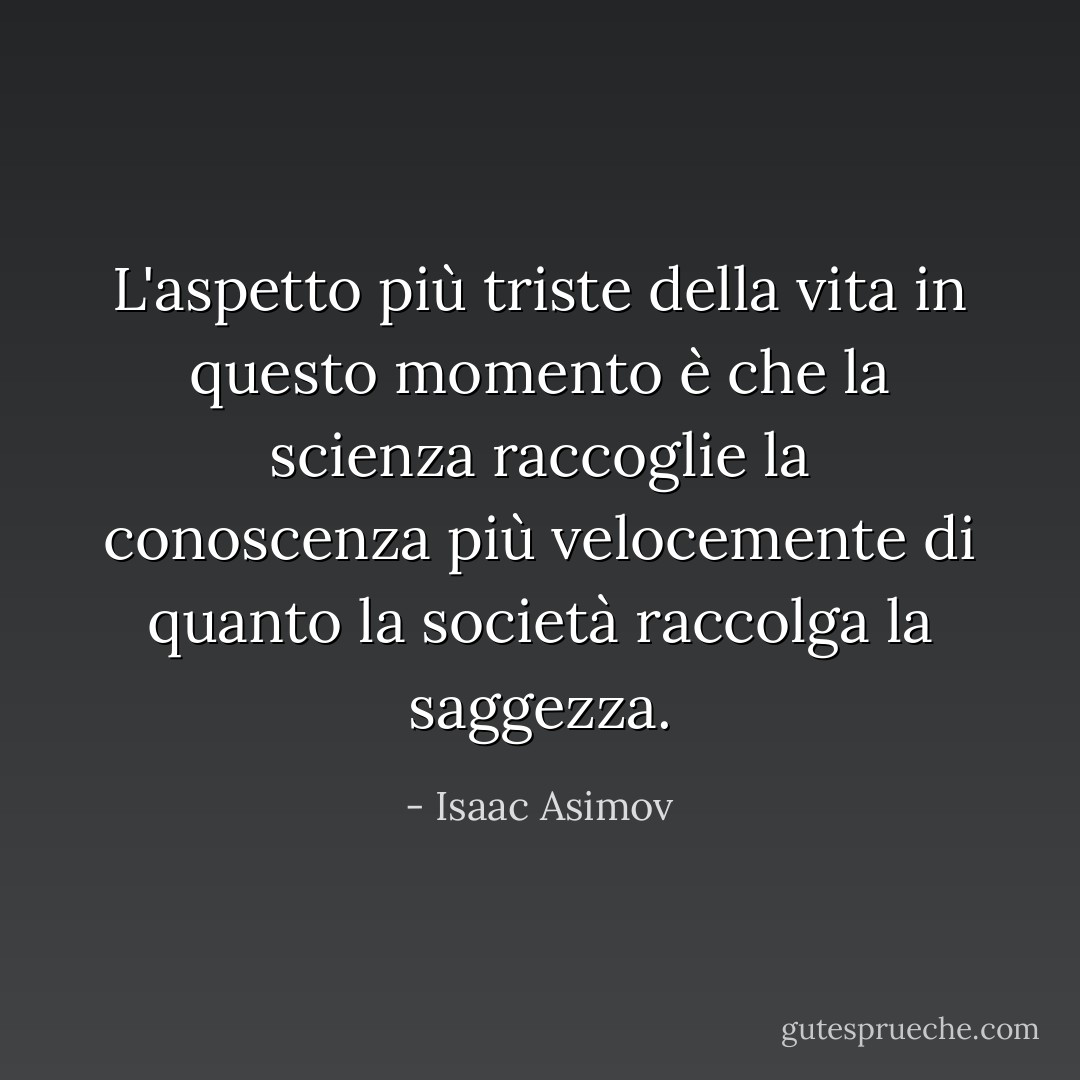 L'aspetto più triste della vita in questo momento è che la scienza raccoglie la conoscenza più velocemente di quanto la società raccolga la saggezza. - Isaac Asimov