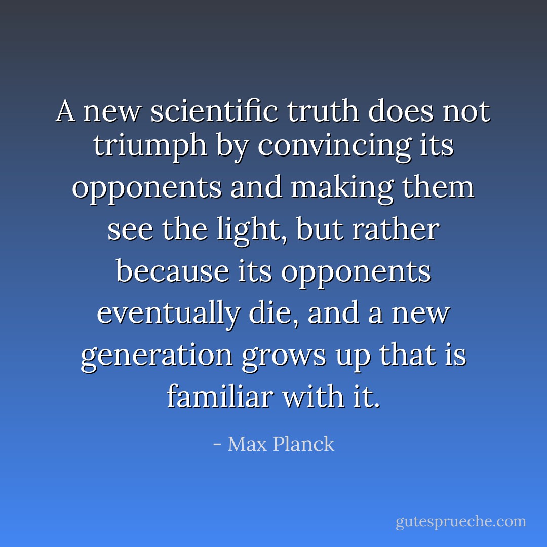 A new scientific truth does not triumph by convincing its opponents and making them see the light, but rather because its opponents eventually die, and a new generation grows up that is familiar with it. - Max Planck