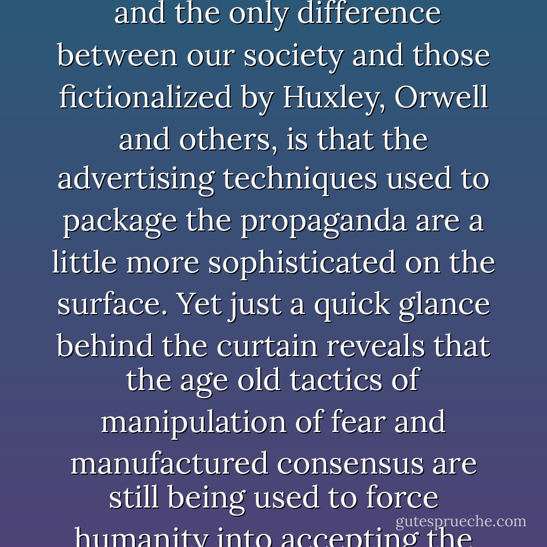 The fact is that the modern implementation of the prison planet has far surpassed even <a href="https://www.goodreads.com/author/show/3706.Orwell" title="Orwell" rel="nofollow noopener">Orwell</a>’s <i>
  <a href="https://www.goodreads.com/book/show/5470.1984" title="1984" rel="nofollow noopener">1984</a>
</i> and the only difference between our society and those fictionalized by Huxley, Orwell and others, is that the advertising techniques used to package the propaganda are a little more sophisticated on the surface.<br />Yet just a quick glance behind the curtain reveals that the age old tactics of manipulation of fear and manufactured consensus are still being used to force humanity into accepting the terms of its own imprisonment and in turn policing others within the prison without bars. - Paul Joseph Watson