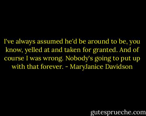 I've always assumed he'd be around to be, you know, yelled at and taken for granted. And of course I was wrong. Nobody's going to put up with that forever. - MaryJanice Davidson