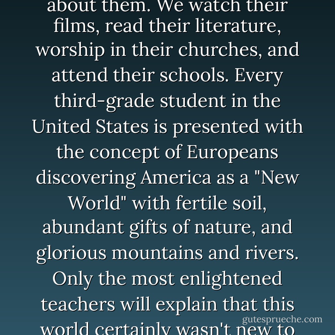 Though many non-Native Americans have learned very little about us, over time we have had to learn everything about them. We watch their films, read their literature, worship in their churches, and attend their schools. Every third-grade student in the United States is presented with the concept of Europeans discovering America as a "New World" with fertile soil, abundant gifts of nature, and glorious mountains and rivers. Only the most enlightened teachers will explain that this world certainly wasn't new to the millions of indigenous people who already lived here when Columbus arrived. - Wilma Mankiller