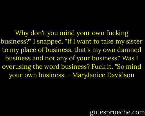 Why don't you mind your own fucking business?" I snapped. "If I want to take my sister to my place of business, that's my own damned business and not any of your business." Was I overusing the word business? Fuck it. "So mind your own business. - MaryJanice Davidson
