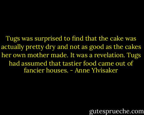 Tugs was surprised to find that the cake was actually pretty dry and not as good as the cakes her own mother made. It was a revelation. Tugs had assumed that tastier food came out of fancier houses. - Anne Ylvisaker