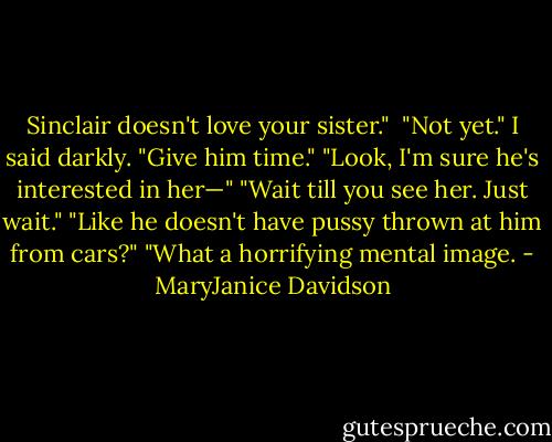 Sinclair doesn't love your sister." <br />"Not yet." I said darkly. "Give him time."<br />"Look, I'm sure he's interested in her—"<br />"Wait till you see her. Just wait."<br />"Like he doesn't have pussy thrown at him from cars?"<br />"What a horrifying mental image. - MaryJanice Davidson