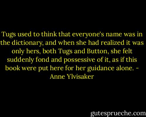 Tugs used to think that everyone's name was in the dictionary, and when she had realized it was only hers, both Tugs and Button, she felt suddenly fond and possessive of it, as if this book were put here for her guidance alone. - Anne Ylvisaker