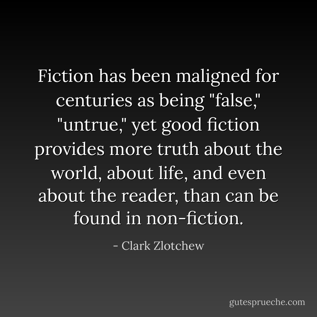 Fiction has been maligned for centuries as being "false," "untrue," yet good fiction provides more truth about the world, about life, and even about the reader, than can be found in non-fiction. - Clark Zlotchew