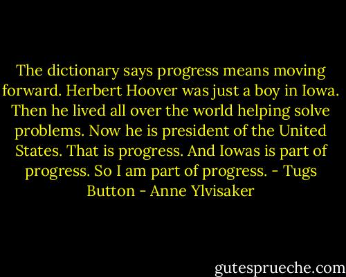 The dictionary says progress means moving forward. Herbert Hoover was just a boy in Iowa. Then he lived all over the world helping solve problems. Now he is president of the United States. That is progress. And Iowas is part of progress. So I am part of progress. - Tugs Button - Anne Ylvisaker