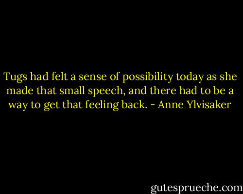 Tugs had felt a sense of possibility today as she made that small speech, and there had to be a way to get that feeling back. - Anne Ylvisaker