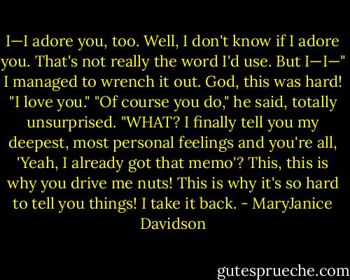I—I adore you, too. Well, I don't know if I adore you. That's not really the word I'd use. But I—I—" I managed to wrench it out. God, this was hard! "I love you."<br />"Of course you do," he said, totally unsurprised.<br />"WHAT? I finally tell you my deepest, most personal feelings and you're all, 'Yeah, I already got that memo'? This, this is why you drive me nuts! This is why it's so hard to tell you things! I take it back. - MaryJanice Davidson