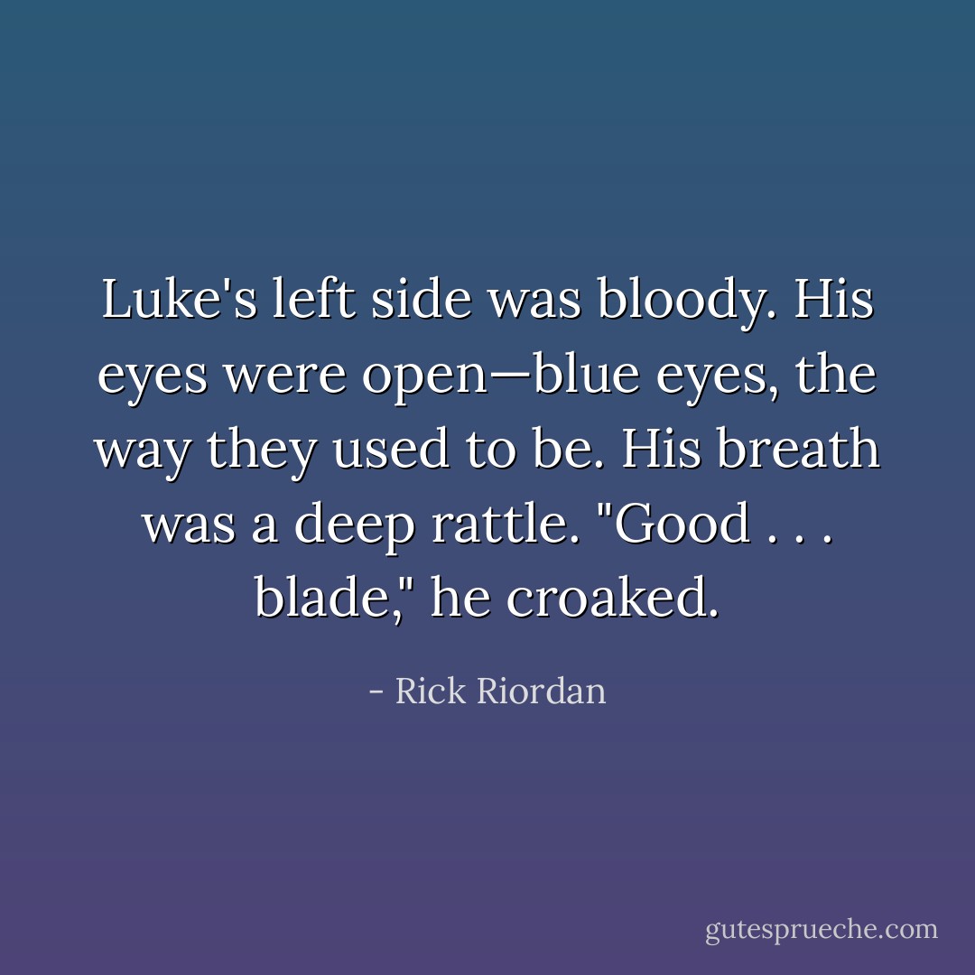 Luke's left side was bloody. His eyes were open—blue eyes, the way they used to be. His breath was a deep rattle. "Good . . . blade," he croaked. - Rick Riordan