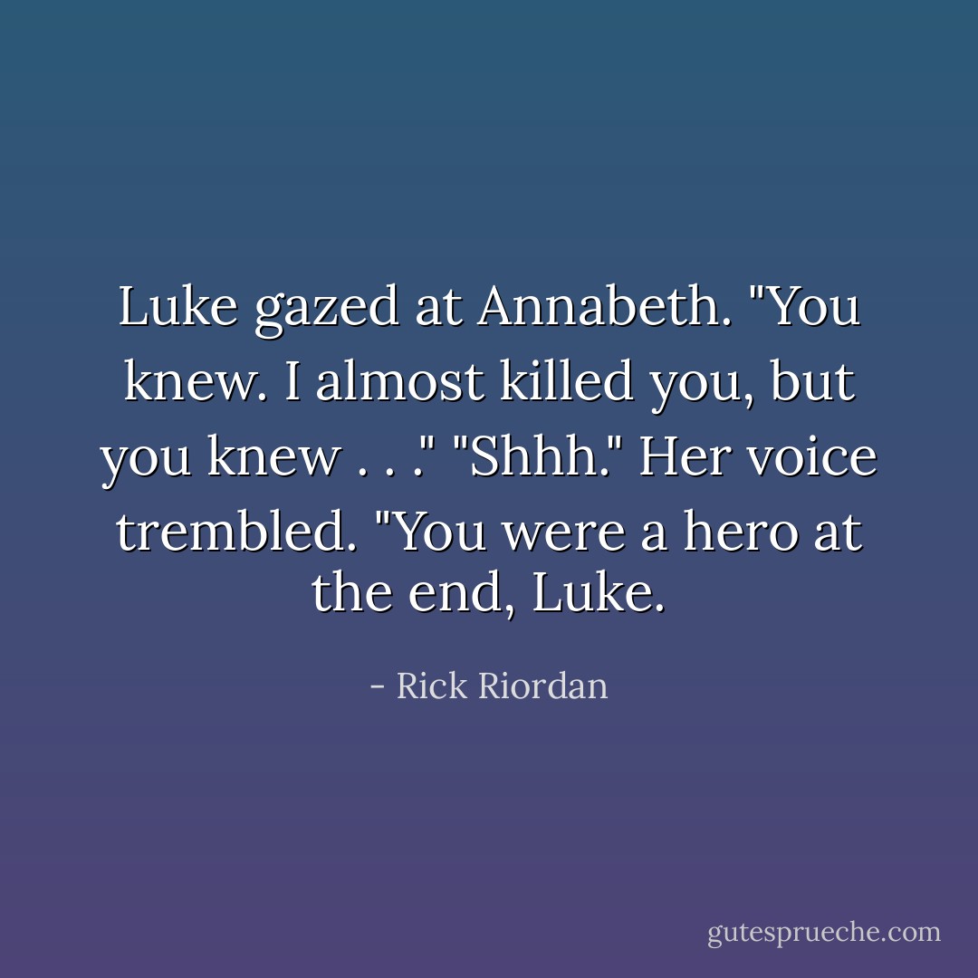 Luke gazed at Annabeth. "You knew. I almost killed you, but you knew . . ."<br />"Shhh." Her voice trembled. "You were a hero at the end, Luke. - Rick Riordan