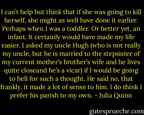 I can’t help but think that if she was going to kill herself, she might as well have done it earlier. Perhaps when I was a toddler. Or better yet, an infant. It certainly would have made my life easier. I asked my uncle Hugh (who is not really my uncle, but he is married to the stepsister of my current mother’s brother’s wife and he lives quite closeand he’s a vicar) if I would be going to hell for such a thought. He said no, that frankly, it made a lot of sense to him. I do think I prefer his parish to my own. - Julia Quinn