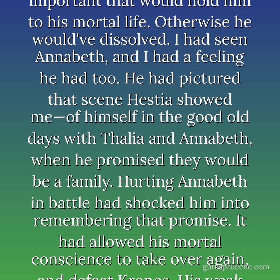 When Luke had descended into the River Styx, he would've had to focus on something important that would hold him to his mortal life. Otherwise he would've dissolved. I had seen Annabeth, and I had a feeling he had too. He had pictured that scene Hestia showed me—of himself in the good old days with Thalia and Annabeth, when he promised they would be a family. Hurting Annabeth in battle had shocked him into remembering that promise. It had allowed his mortal conscience to take over again, and defeat Kronos. His weak spot—his Achilles heel—had saved us all - Rick Riordan