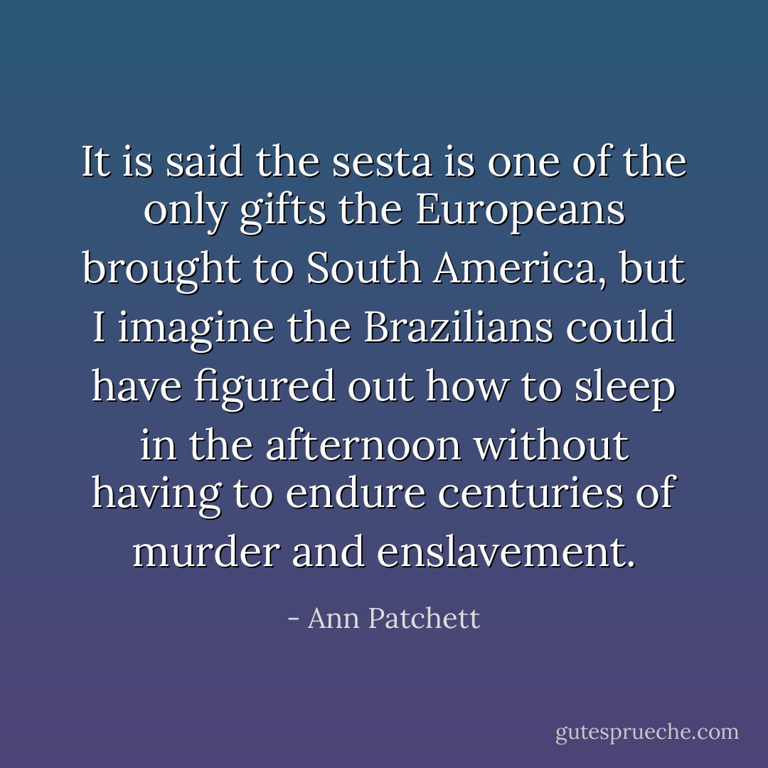 It is said the sesta is one of the only gifts the Europeans brought to South America, but I imagine the Brazilians could have figured out how to sleep in the afternoon without having to endure centuries of murder and enslavement. - Ann Patchett
