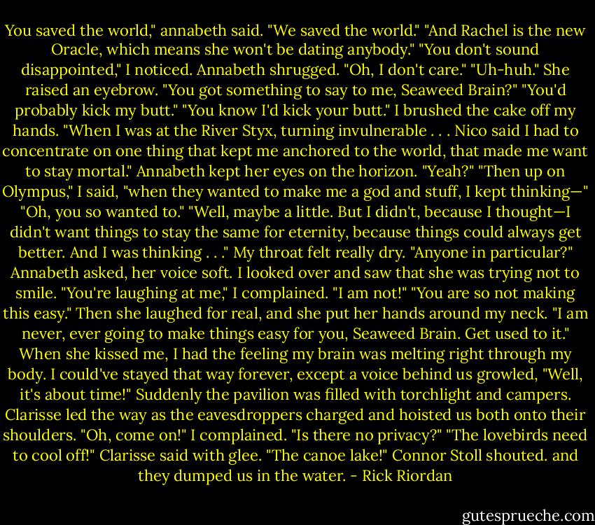 You saved the world," annabeth said.<br />"We saved the world."<br />"And Rachel is the new Oracle, which means she won't be dating anybody."<br />"You don't sound disappointed," I noticed.<br />Annabeth shrugged. "Oh, I don't care."<br />"Uh-huh."<br />She raised an eyebrow. "You got something to say to me, Seaweed Brain?"<br />"You'd probably kick my butt."<br />"You know I'd kick your butt."<br />I brushed the cake off my hands. "When I was at the River Styx, turning invulnerable . . . Nico said I had to concentrate on one thing that kept me anchored to the world, that made me want to stay mortal."<br />Annabeth kept her eyes on the horizon. "Yeah?"<br />"Then up on Olympus," I said, "when they wanted to make me a god and stuff, I kept thinking—"<br />"Oh, you so wanted to."<br />"Well, maybe a little. But I didn't, because I thought—I didn't want things to stay the same for eternity, because<br />things could always get better. And I was thinking . . ." My throat felt really dry.<br />"Anyone in particular?" Annabeth asked, her voice soft.<br />I looked over and saw that she was trying not to smile.<br />"You're laughing at me," I complained.<br />"I am not!"<br />"You are so not making this easy."<br />Then she laughed for real, and she put her hands around my neck. "I am never, ever going to make things easy for<br />you, Seaweed Brain. Get used to it."<br />When she kissed me, I had the feeling my brain was melting right through my body. I could've stayed that way forever, except a voice behind us growled, "Well, it's about time!"<br />Suddenly the pavilion was filled with torchlight and campers. Clarisse led the way as the eavesdroppers charged and hoisted us both onto their shoulders.<br />"Oh, come on!" I complained. "Is there no privacy?"<br />"The lovebirds need to cool off!" Clarisse said with glee.<br />"The canoe lake!" Connor Stoll shouted. and they dumped us in the water. - Rick Riordan