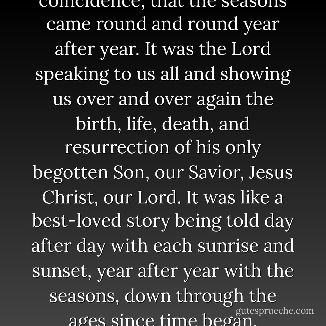 It was no accident, no coincidence, that the seasons came round and round year after year. It was the Lord speaking to us all and showing us over and over again the birth, life, death, and resurrection of his only begotten Son, our Savior, Jesus Christ, our Lord. It was like a best-loved story being told day after day with each sunrise and sunset, year after year with the seasons, down through the ages since time began. - Francine Rivers