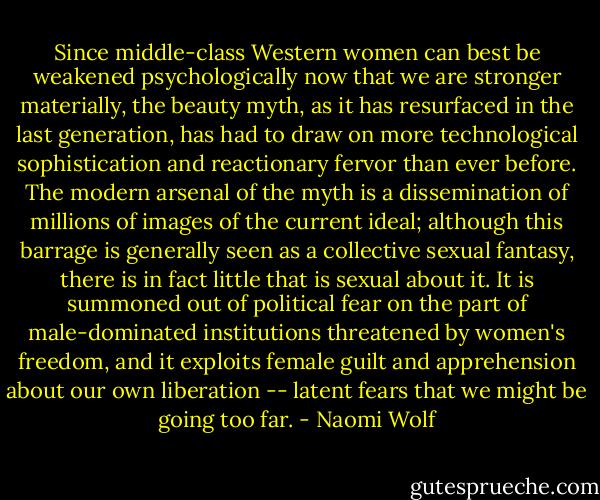 Since middle-class Western women can best be weakened psychologically now that we are stronger materially, the beauty myth, as it has resurfaced in the last generation, has had to draw on more technological sophistication and reactionary fervor than ever before. The modern arsenal of the myth is a dissemination of millions of images of the current ideal; although this barrage is generally seen as a collective sexual fantasy, there is in fact little that is sexual about it. It is summoned out of political fear on the part of male-dominated institutions threatened by women's freedom, and it exploits female guilt and apprehension about our own liberation -- latent fears that we might be going too far. - Naomi Wolf