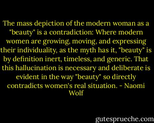 The mass depiction of the modern woman as a "beauty" is a contradiction: Where modern women are growing, moving, and expressing their individuality, as the myth has it, "beauty" is by definition inert, timeless, and generic. That this hallucination is necessary and deliberate is evident in the way "beauty" so directly contradicts women's real situation. - Naomi Wolf