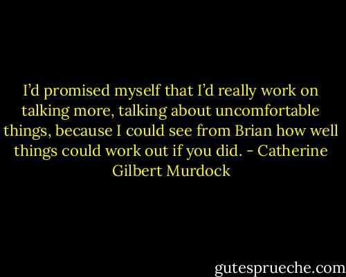 I’d promised myself that I’d really work on talking more, talking about uncomfortable things, because I could see from Brian how well things could work out if you did. - Catherine Gilbert Murdock