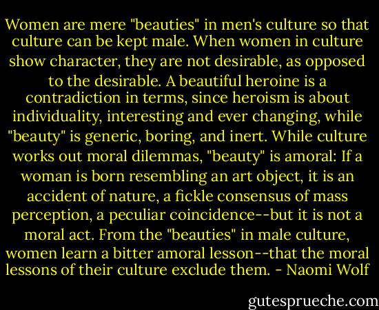 Women are mere "beauties" in men's culture so that culture can be kept male. When women in culture show character, they are not desirable, as opposed to the desirable. A beautiful heroine is a contradiction in terms, since heroism is about individuality, interesting and ever changing, while "beauty" is generic, boring, and inert. While culture works out moral dilemmas, "beauty" is amoral: If a woman is born resembling an art object, it is an accident of nature, a fickle consensus of mass perception, a peculiar coincidence--but it is not a moral act. From the "beauties" in male culture, women learn a bitter amoral lesson--that the moral lessons of their culture exclude them. - Naomi Wolf