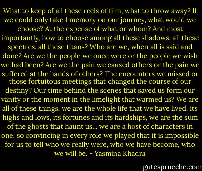 What to keep of all these reels of film, what to throw away? If we could only take 1 memory on our journey, what would we choose? At the expense of what or whom? And most importantly, how to choose among all these shadows, all these spectres, all these titans? Who are we, when all is said and done? Are we the people we once were or the people we wish we had been? Are we the pain we caused others or the pain we suffered at the hands of others? The encounters we missed or those fortuitous meetings that changed the course of our destiny? Our time behind the scenes that saved us form our vanity or the moment in the limelight that warmed us? We are all of these things, we are the whole life that we have lived, its highs and lows, its fortunes and its hardships, we are the sum of the ghosts that haunt us... we are a host of characters in one, so convincing in every role we played that it is impossible for us to tell who we really were, who we have become, who we will be. - Yasmina Khadra