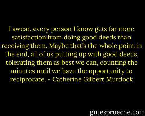 I swear, every person I know gets far more satisfaction from doing good deeds than receiving them. Maybe that’s the whole point in the end, all of us putting up with good deeds, tolerating them as best we can, counting the minutes until we have the opportunity to reciprocate. - Catherine Gilbert Murdock
