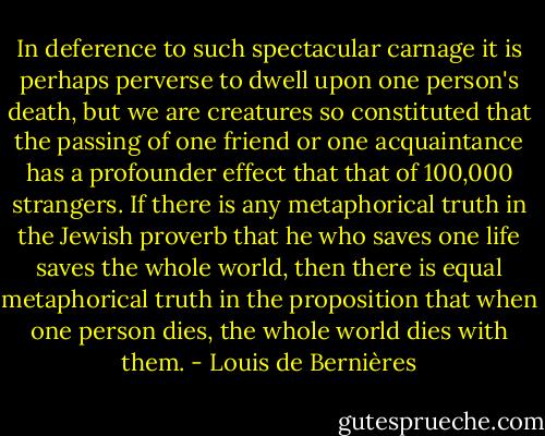 In deference to such spectacular carnage it is perhaps perverse to dwell upon one person's death, but we are creatures so constituted that the passing of one friend or one acquaintance has a profounder effect that that of 100,000 strangers. If there is any metaphorical truth in the Jewish proverb that he who saves one life saves the whole world, then there is equal metaphorical truth in the proposition that when one person dies, the whole world dies with them. - Louis de Bernières