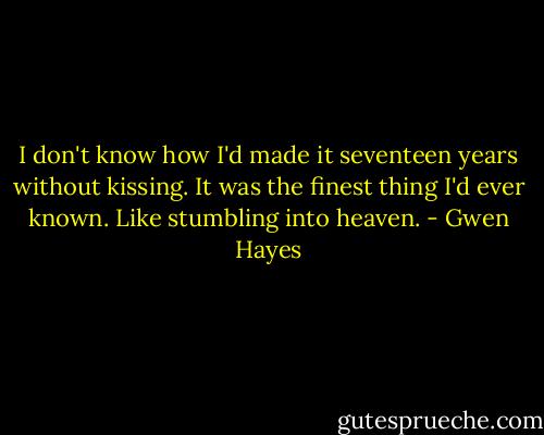 I don't know how I'd made it seventeen years without kissing. It was the finest thing I'd ever known. Like stumbling into heaven. - Gwen Hayes
