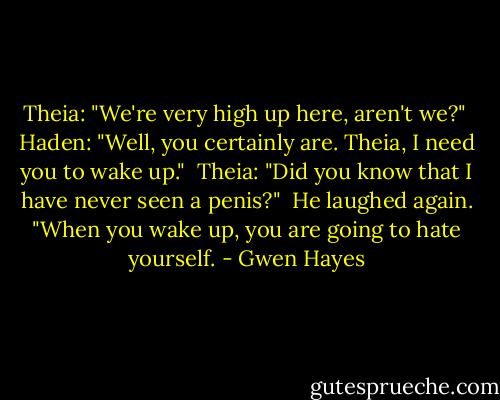 Theia: "We're very high up here, aren't we?"<br /> Haden: "Well, you certainly are. Theia, I need you to wake up."<br /> Theia: "Did you know that I have never seen a penis?"<br /> He laughed again. "When you wake up, you are going to hate yourself. - Gwen Hayes