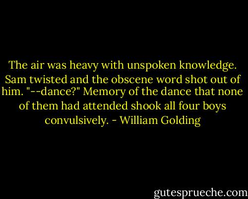 The air was heavy with unspoken knowledge. Sam twisted and the obscene word shot out of him. "--dance?"<br />Memory of the dance that none of them had attended shook all four boys convulsively. - William Golding