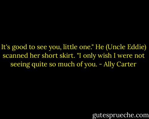 It's good to see you, little one." He (Uncle Eddie) scanned her short skirt. "I only wish I were not seeing quite so much of you. - Ally Carter