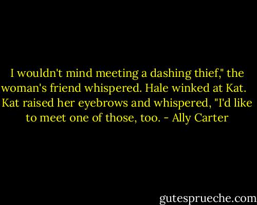 I wouldn't mind meeting a dashing thief," the woman's friend whispered. Hale winked at Kat.<br /><br /> Kat raised her eyebrows and whispered, "I'd like to meet one of those, too. - Ally Carter