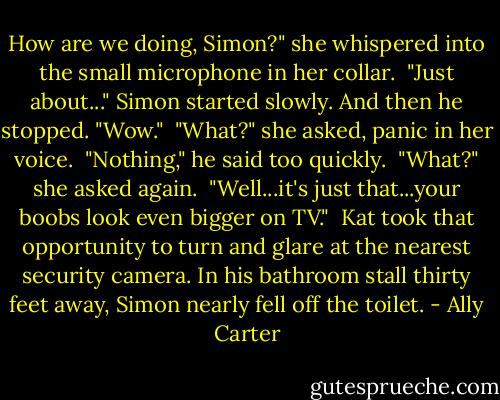 How are we doing, Simon?" she whispered into the small microphone in her collar.<br /> "Just about..." Simon started slowly. And then he stopped. "Wow."<br /> "What?" she asked, panic in her voice.<br /> "Nothing," he said too quickly.<br /> "What?" she asked again.<br /> "Well...it's just that...your boobs look even bigger on TV."<br /> Kat took that opportunity to turn and glare at the nearest security camera. In his bathroom stall thirty feet away, Simon nearly fell off the toilet. - Ally Carter
