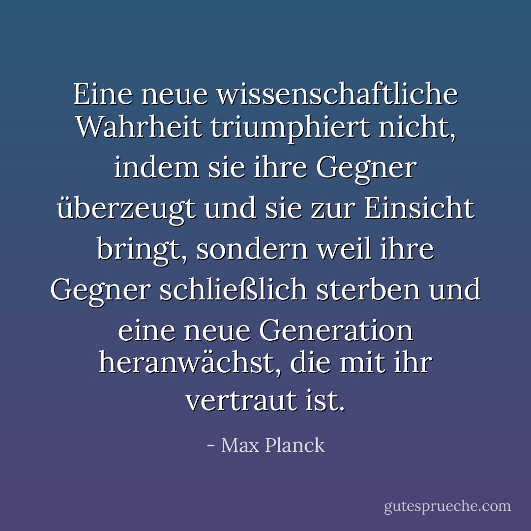 Eine neue wissenschaftliche Wahrheit triumphiert nicht, indem sie ihre Gegner überzeugt und sie zur Einsicht bringt, sondern weil ihre Gegner schließlich sterben und eine neue Generation heranwächst, die mit ihr vertraut ist. - Max Planck<