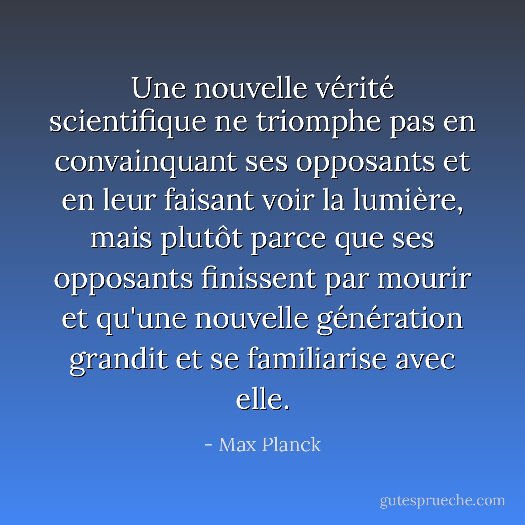 Une nouvelle vérité scientifique ne triomphe pas en convainquant ses opposants et en leur faisant voir la lumière, mais plutôt parce que ses opposants finissent par mourir et qu'une nouvelle génération grandit et se familiarise avec elle. - Max Planck