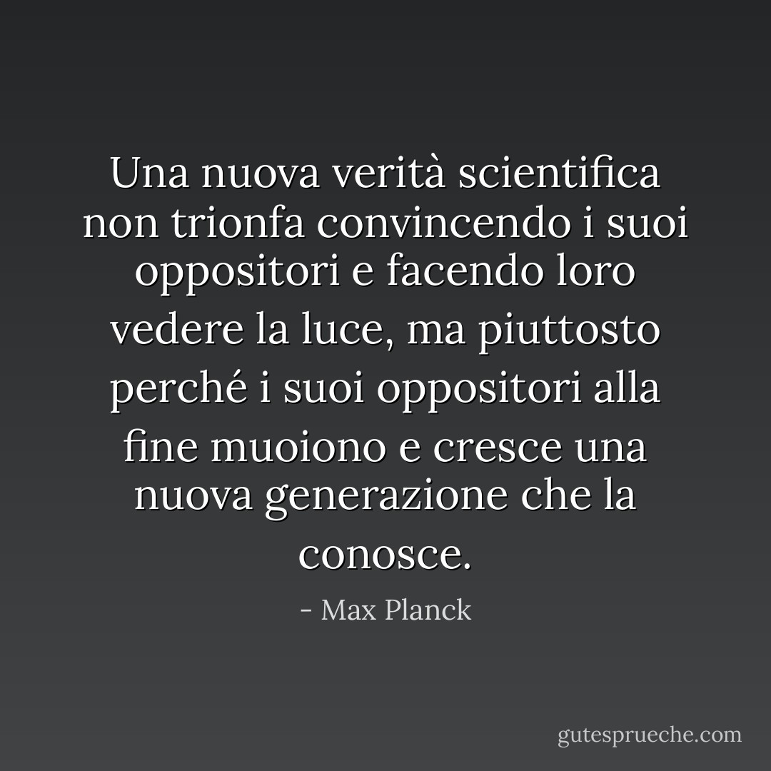 Una nuova verità scientifica non trionfa convincendo i suoi oppositori e facendo loro vedere la luce, ma piuttosto perché i suoi oppositori alla fine muoiono e cresce una nuova generazione che la conosce. - Max Planck