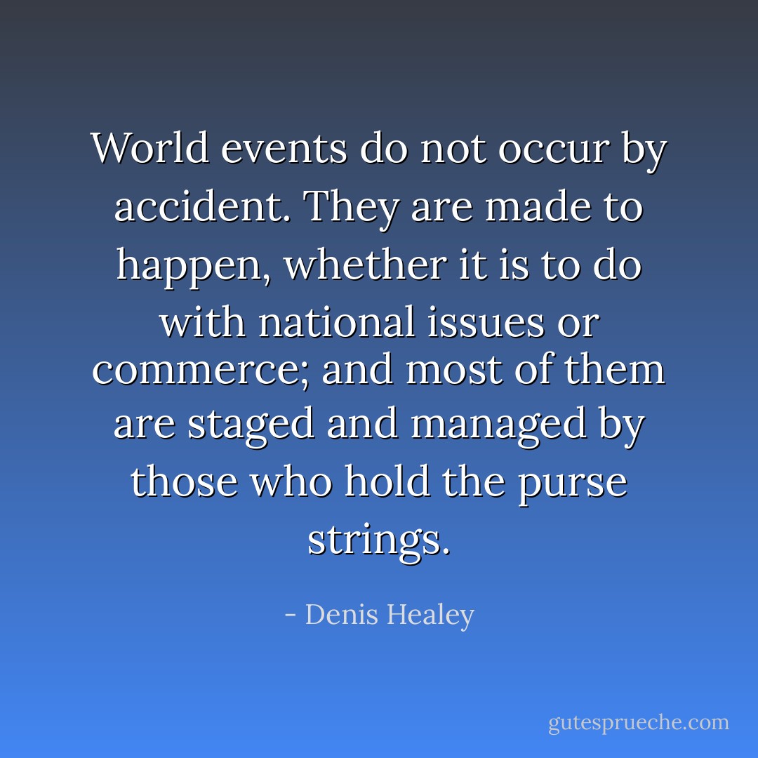 World events do not occur by accident. They are made to happen, whether it is to do with national issues or commerce; and most of them are staged and managed by those who hold the purse strings. - Denis Healey
