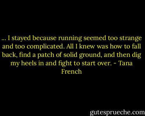... I stayed because running seemed too strange and too complicated. All I knew was how to fall back, find a patch of solid ground, and then dig my heels in and fight to start over. - Tana French