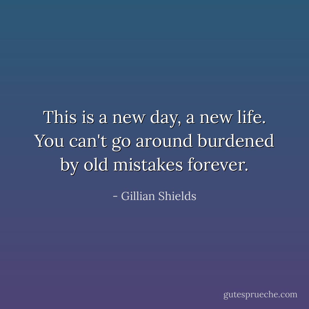 This is a new day, a new life. You can't go around burdened by old mistakes forever. - Gillian Shields
