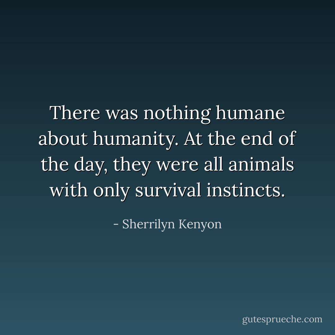 There was nothing humane about humanity. At the end of the day, they were all<br />animals with only survival instincts. - Sherrilyn Kenyon