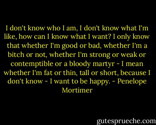 I don't know who I am, I don't know what I'm like, how can I know what I want? I only know that whether I'm good or bad, whether I'm a bitch or not, whether I'm strong or weak or contemptible or a bloody martyr - I mean whether I'm fat or thin, tall or short, because I don't know - I want to be happy. - Penelope Mortimer
